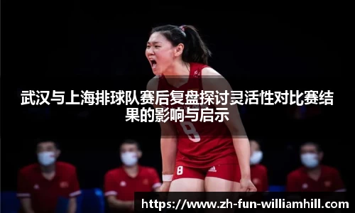 武汉与上海排球队赛后复盘探讨灵活性对比赛结果的影响与启示